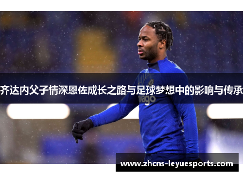 齐达内父子情深恩佐成长之路与足球梦想中的影响与传承 齐达内父子情深恩佐成长之路与足球梦想中的影响与传承