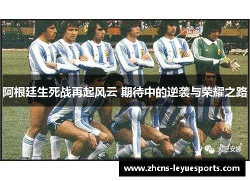 阿根廷生死战再起风云 期待中的逆袭与荣耀之路 阿根廷生死战再起风云 期待中的逆袭与荣耀之路