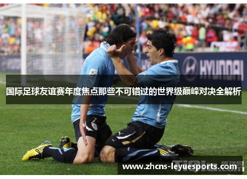 国际足球友谊赛年度焦点那些不可错过的世界级巅峰对决全解析 国际足球友谊赛年度焦点那些不可错过的世界级巅峰对决全解析