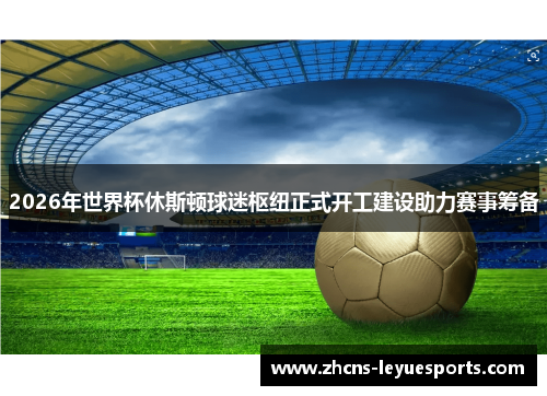 2026年世界杯休斯顿球迷枢纽正式开工建设助力赛事筹备 2026年世界杯休斯顿球迷枢纽正式开工建设助力赛事筹备