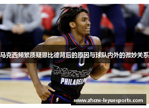 马克西频繁质疑恩比德背后的原因与球队内外的微妙关系