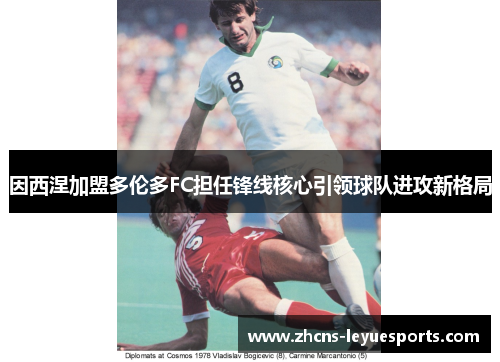因西涅加盟多伦多FC担任锋线核心引领球队进攻新格局